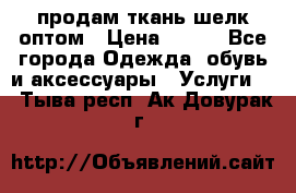 продам ткань шелк оптом › Цена ­ 310 - Все города Одежда, обувь и аксессуары » Услуги   . Тыва респ.,Ак-Довурак г.